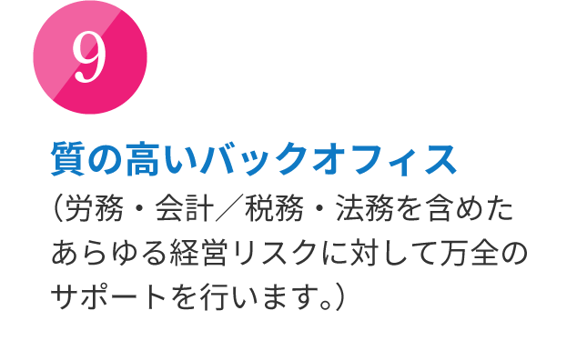 質の高いバックオフィス （労務・会計／税務・法務を含めたあらゆる経営リスクに対して万全のサポートを行います。）